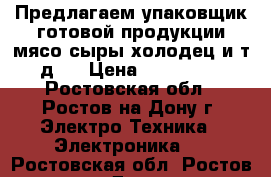 Предлагаем упаковщик готовой продукции(мясо сыры холодец и т.д.) › Цена ­ 260 000 - Ростовская обл., Ростов-на-Дону г. Электро-Техника » Электроника   . Ростовская обл.,Ростов-на-Дону г.